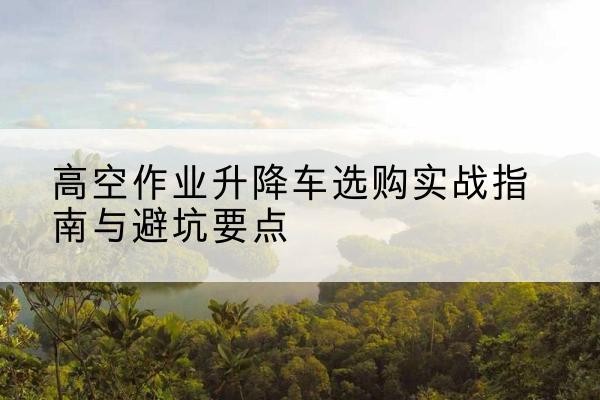 泗县升降车怎么选-高空作业升降车选购实战指南与避坑要点