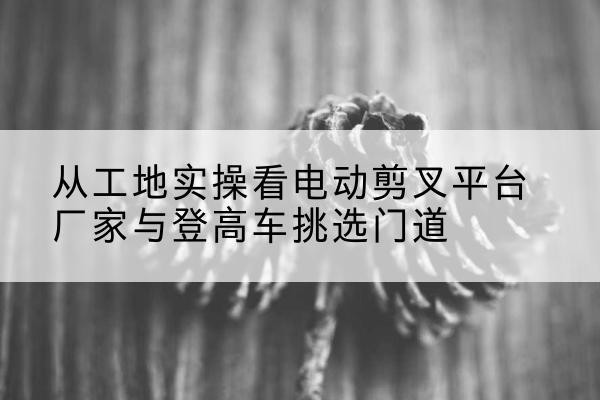 泗县电动剪叉升降平台厂家-从工地实操看电动剪叉平台厂家与登高车挑选门道