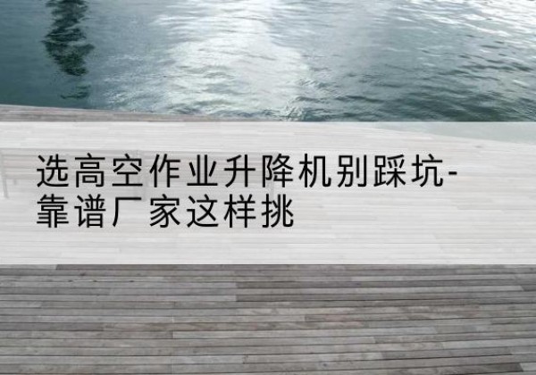 泗县剪叉式升降机厂家-选高空作业升降机别踩坑-靠谱厂家这样挑
