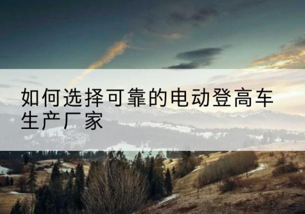 泗县电动登高车厂家-如何选择可靠的电动登高车生产厂家