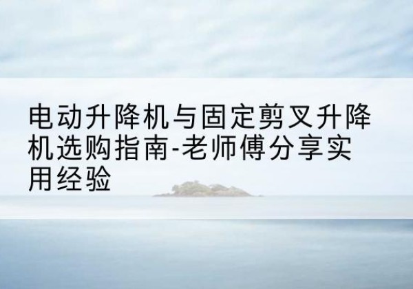 泗县电动升降机怎么选-电动升降机与固定剪叉升降机选购指南-老师傅分享实用经验