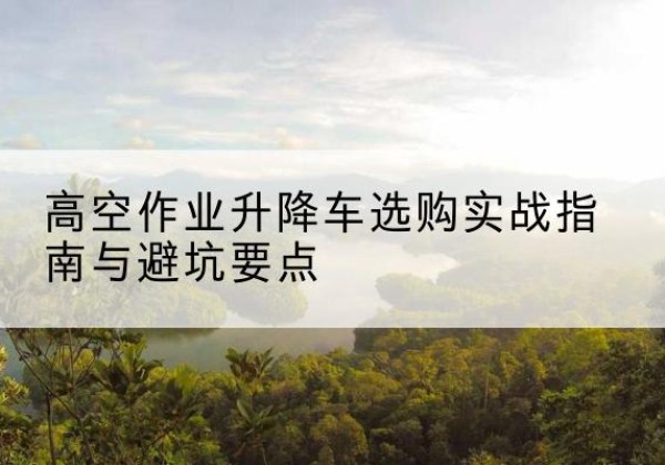 泗县升降车怎么选-高空作业升降车选购实战指南与避坑要点