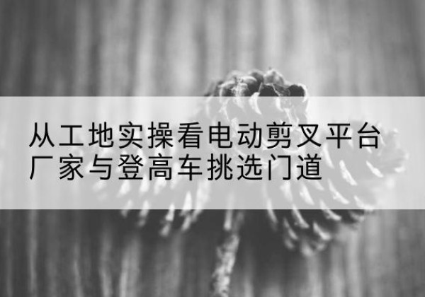 泗县电动剪叉升降平台厂家-从工地实操看电动剪叉平台厂家与登高车挑选门道