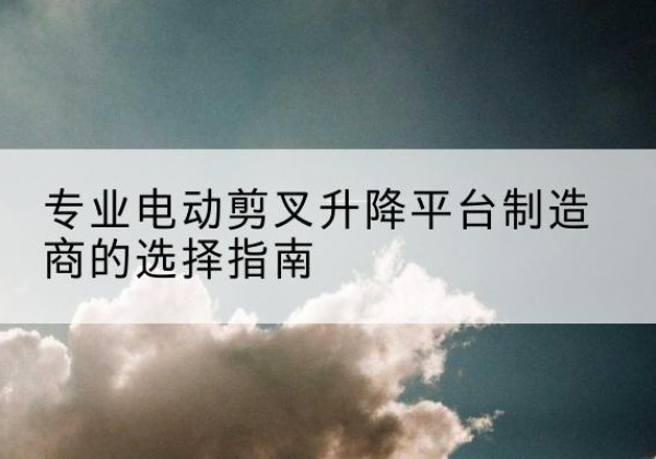 泗县电动剪叉升降平台厂家-专业电动剪叉升降平台制造商的选择指南
